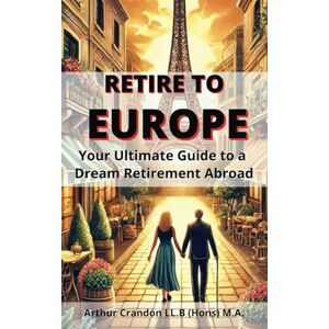 Crandon, Arthur Retire to Europe: Your Ultimate Guide to a Dream Retirement Abroad Crandon, Arthur Retire to Europe: Your Ultimate Guide to a Dream Retirement Abroad