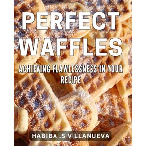 S Villanueva, Habiba Perfect Waffles: Achieving Flawlessness in Your Recipe: Mouth-watering Waffles: A Foolproof Guide to Flawless Breakfast Treats S Villanueva, Habiba Perfect Waffles: Achieving Flawlessness in Your Recipe: Mouth-watering Waffles: A Foolproof Guide to Flawless Breakfast Treats