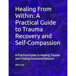 Leo, Alex Healing From Within: A Practical Guide to Trauma Recovery and Self-Compassion: A Practical Guide to Healing Trauma and Finding Emotional Balance Leo, Alex Healing From Within: A Practical Guide to Trauma Recovery and Self-Compassion: A Practical Guide to Healing Trauma and Finding Emotional Balance