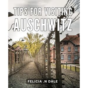 .N Dale, Felicia Tips For Visiting Auschwitz: Insider's Guide: Unforgettable Experiences and Essential Tips for Auschwitz Memorial Visitors .N Dale, Felicia Tips For Visiting Auschwitz: Insider's Guide: Unforgettable Experiences and Essential Tips for Auschwitz Memorial Visitors