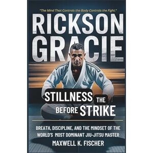 K. Fischer, Maxwell Rickson Gracie : Stillness Before the Strike: Breath, Discipline, and the Mindset of the World’s Most Dominant Jiu-Jitsu Master K. Fischer, Maxwell Rickson Gracie : Stillness Before the Strike: Breath, Discipline, and the Mindset of the World’s Most Dominant Jiu-Jitsu Master