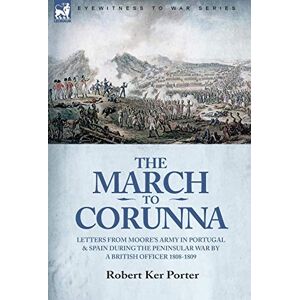 Porter Sir, Robert Ker The March to Corunna: Letters from Moore's Army in Portugal and Spain During the Peninsular War by a British Officer 1808-1809 Porter Sir, Robert Ker The March to Corunna: Letters from Moore's Army in Portugal and Spain During the Peninsular War by a British Officer 1808-1809