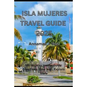 East, Annamae J. ISLA MUJERES TRAVEL GUIDE 2025: Isla Mujeres Insider Guide: Dive Deep, Dine Well, Explore More East, Annamae J. ISLA MUJERES TRAVEL GUIDE 2025: Isla Mujeres Insider Guide: Dive Deep, Dine Well, Explore More