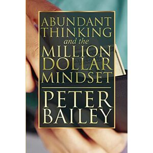 Bailey, Peter Abundant Thinking and the Million Dollar Mindset: A Way to Get That Rich-Dad Thinking Bailey, Peter Abundant Thinking and the Million Dollar Mindset: A Way to Get That Rich-Dad Thinking