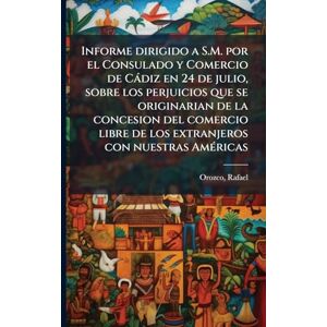 Rafael, Orozco Informe dirigido a S.M. por el Consulado y Comercio de Càdiz en 24 de julio, sobre los perjuicios que se originarian de la concesion del comercio libre de los extranjeros con nuestras AmÃ(c)ricas Rafael, Orozco Informe dirigido a S.M. por el Consulado y Comercio de Càdiz en 24 de julio, sobre los perjuicios que se originarian de la concesion del comercio libre de los extranjeros con nuestras AmÃ(c)ricas