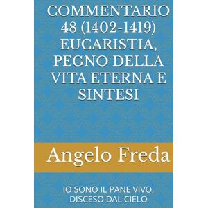 Freda, Angelo COMMENTARIO 48 (1402-1419) EUCARISTIA, PEGNO DELLA VITA ETERNA E SINTESI: IO SONO IL PANE VIVO, DISCESO DAL CIELO (COMMENTARIO AL CATECHISMO DELLA CHIESA CATTOLICA) Freda, Angelo COMMENTARIO 48 (1402-1419) EUCARISTIA, PEGNO DELLA VITA ETERNA E SINTESI: IO SONO IL PANE VIVO, DISCESO DAL CIELO (COMMENTARIO AL CATECHISMO DELLA CHIESA CATTOLICA)