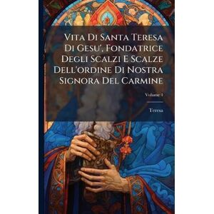 Teresa Vita Di Santa Di Gesu', Fondatrice Degli Scalzi E Scalze Dell'ordine Di Nostra Signora Del Carmine Teresa Vita Di Santa Di Gesu', Fondatrice Degli Scalzi E Scalze Dell'ordine Di Nostra Signora Del Carmine