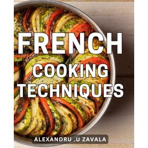 .U Zavala, Alexandru French Cooking Techniques: Master the Art of Traditional French Cuisine with Essential Cooking Methods and Techniques .U Zavala, Alexandru French Cooking Techniques: Master the Art of Traditional French Cuisine with Essential Cooking Methods and Techniques