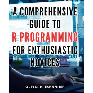Ibrahimp, Olivia R. A Comprehensive Guide to R Programming for Enthusiastic Novices: Master the Fundamentals of R Programming with this Complete Step-by-Step Guide for Beginners Ibrahimp, Olivia R. A Comprehensive Guide to R Programming for Enthusiastic Novices: Master the Fundamentals of R Programming with this Complete Step-by-Step Guide for Beginners
