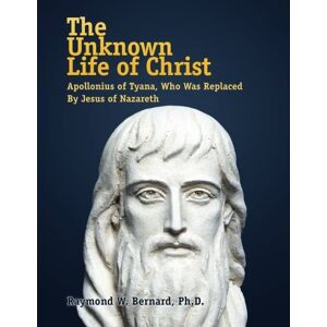 Bernard Ph.D., Raymond W. The Unknown Life of Christ: Apollonius of Tyana, Who Was Replaced By Jesus of Nazareth The Greatest Fraud in History Bernard Ph.D., Raymond W. The Unknown Life of Christ: Apollonius of Tyana, Who Was Replaced By Jesus of Nazareth The Greatest Fraud in History