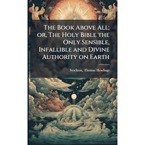 The Book Above All; or, The Holy Bible the Only Sensible, Infallible and Divine Authority on Earth The Book Above All; or, The Holy Bible the Only Sensible, Infallible and Divine Authority on Earth