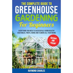 Charles, Raymond The Complete Guide to Greenhouse Gardening for Beginners: Everything you Need to Successfully Grow Healthy Vegetables, Fruits, Herbs and Flowers All Year Round! Charles, Raymond The Complete Guide to Greenhouse Gardening for Beginners: Everything you Need to Successfully Grow Healthy Vegetables, Fruits, Herbs and Flowers All Year Round!