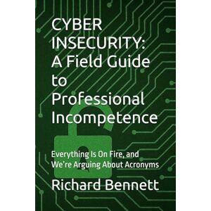 Bennett, Richard CYBER INSECURITY: A Field Guide to Professional Incompetence: Everything Is On Fire, and We’re Arguing About Acronyms Bennett, Richard CYBER INSECURITY: A Field Guide to Professional Incompetence: Everything Is On Fire, and We’re Arguing About Acronyms