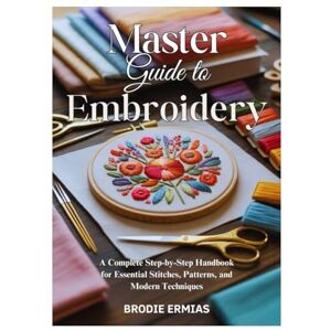 Ermias, Brodie MASTER GUIDE TO EMBROIDERY: A Complete Step-by-Step Handbook for Essential Stitches, Patterns, and Modern Techniques Ermias, Brodie MASTER GUIDE TO EMBROIDERY: A Complete Step-by-Step Handbook for Essential Stitches, Patterns, and Modern Techniques