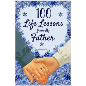 White, Alexandra 100 Life Lessons from My Father: A Book of Love and Life Lessons, Completed by Your Father White, Alexandra 100 Life Lessons from My Father: A Book of Love and Life Lessons, Completed by Your Father