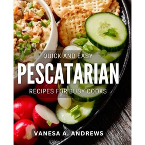 A Andrews, Vanesa Quick and Easy Pescatarian Recipes For Busy Cooks: Effortless Pescatarian Dishes: Busy Cook's Guide to Quick Recipes & Meals A Andrews, Vanesa Quick and Easy Pescatarian Recipes For Busy Cooks: Effortless Pescatarian Dishes: Busy Cook's Guide to Quick Recipes & Meals