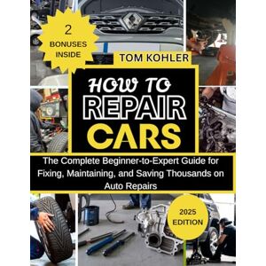 Kohler, Tom HOW TO REPAIR CARS: The complete beginner-to-expert guide for fixing, maintaining and saving thousands on auto repairs Kohler, Tom HOW TO REPAIR CARS: The complete beginner-to-expert guide for fixing, maintaining and saving thousands on auto repairs