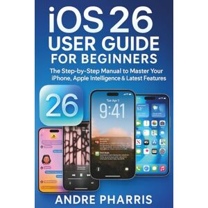 Pharris, Andre iOS 26 User Guide for Beginners: The Step-by-Step Manual to Master Your iPhone, Apple Intelligence & Latest Features Pharris, Andre iOS 26 User Guide for Beginners: The Step-by-Step Manual to Master Your iPhone, Apple Intelligence & Latest Features