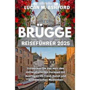 ASHFORD, LUCAN M. BRÜGGE REISEFÜHRER 2025: Entdecken Sie das Herz des mittelalterlichen Europas mit Ausflügen ins Freie, Kunst und authentischen Momenten ASHFORD, LUCAN M. BRÜGGE REISEFÜHRER 2025: Entdecken Sie das Herz des mittelalterlichen Europas mit Ausflügen ins Freie, Kunst und authentischen Momenten