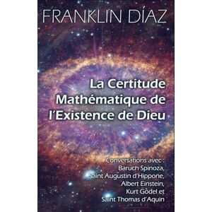 Díaz, Franklin La Certitude Mathématique de l’Existence de Dieu: Conversations avec Baruch Spinoza, Saint Augustin d’Hippone, Albert Einstein, Kurt Gödel et Saint Thomas d’Aquin Díaz, Franklin La Certitude Mathématique de l’Existence de Dieu: Conversations avec Baruch Spinoza, Saint Augustin d’Hippone, Albert Einstein, Kurt Gödel et Saint Thomas d’Aquin