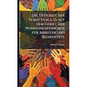 Wagner, Heinrich Die Tätigkeit der Stadt Ulm a. D. auf dem Gebiet der WohnungsfÃ1/4rsorge fÃ1/4r Arbeiter und Bedienstete Wagner, Heinrich Die Tätigkeit der Stadt Ulm a. D. auf dem Gebiet der WohnungsfÃ1/4rsorge fÃ1/4r Arbeiter und Bedienstete