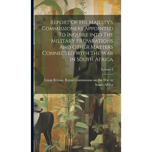 Report Of His Majesty's Commissioners Appointed To Inquire Into The Military Preparations And Other Matters Connected With The War In South Africa; Volume 2 Report Of His Majesty's Commissioners Appointed To Inquire Into The Military Preparations And Other Matters Connected With The War In South Africa; Volume 2
