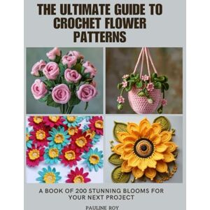 Roy, Pauline The Ultimate Guide to Crochet Flower Patterns: A Book of 200 Stunning Blooms for Your Next Project Roy, Pauline The Ultimate Guide to Crochet Flower Patterns: A Book of 200 Stunning Blooms for Your Next Project