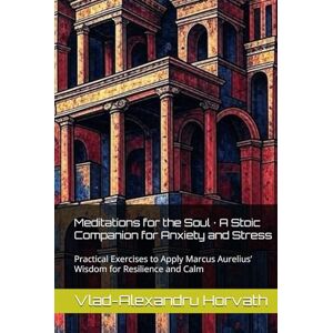 Horvath, Vlad-Alexandru Meditations for the Soul · A Stoic Companion for Anxiety and Stress: Practical Exercises to Apply Marcus Aurelius’ Wisdom for Resilience and Calm Horvath, Vlad-Alexandru Meditations for the Soul · A Stoic Companion for Anxiety and Stress: Practical Exercises to Apply Marcus Aurelius’ Wisdom for Resilience and Calm