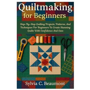 Beaumont, Sylvia C. Quiltmaking For Beginners: Step-By-Step Quilting Projects, Patterns, And Techniques For Beginners To Create Stunning Quilts With Confidence And Ease Beaumont, Sylvia C. Quiltmaking For Beginners: Step-By-Step Quilting Projects, Patterns, And Techniques For Beginners To Create Stunning Quilts With Confidence And Ease