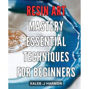 J Harmon, Kaleb . Resin Art Mastery: Essential Techniques for Beginners: Resin Art Unleashed: Unlocking the Secrets to Mastering Essential Techniques and Creating Stunning Art J Harmon, Kaleb . Resin Art Mastery: Essential Techniques for Beginners: Resin Art Unleashed: Unlocking the Secrets to Mastering Essential Techniques and Creating Stunning Art