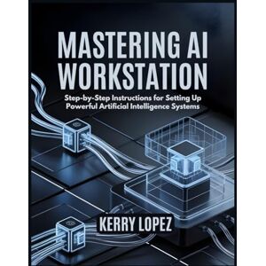 LOPEZ, KERRY MASTERING AI WORKSTATION: Step-by-Step Instructions for Setting Up Powerful Artificial Intelligence Systems LOPEZ, KERRY MASTERING AI WORKSTATION: Step-by-Step Instructions for Setting Up Powerful Artificial Intelligence Systems