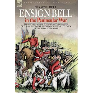 Bell, George Ensign Bell in the Peninsular War the Experiences of a Young British: The Experiences of a Young British Soldier of the 34th Regiment 'the Cumberland Gentlemen' in the Napoleonic Wars Bell, George Ensign Bell in the Peninsular War the Experiences of a Young British: The Experiences of a Young British Soldier of the 34th Regiment 'the Cumberland Gentlemen' in the Napoleonic Wars
