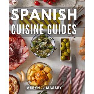 .J Massey, Aeryn Spanish Cuisine Guides: Authentic Recipes: A Comprehensive Cookbook to Mastering the Flavors of Spain .J Massey, Aeryn Spanish Cuisine Guides: Authentic Recipes: A Comprehensive Cookbook to Mastering the Flavors of Spain