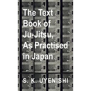 Uyenishi, S K The Text-Book of Ju-Jitsu, as Practised in Japan Being a Simple Treatise on the Japanese Method of Self Defence Uyenishi, S K The Text-Book of Ju-Jitsu, as Practised in Japan Being a Simple Treatise on the Japanese Method of Self Defence