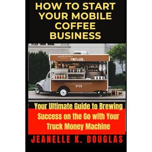 Douglas, Jeanelle K. HOW TO START YOUR MOBILE COFFEE BUSINESS: Your Ultimate Guide to Brewing Success on the Go with Your Truck Money Machine Douglas, Jeanelle K. HOW TO START YOUR MOBILE COFFEE BUSINESS: Your Ultimate Guide to Brewing Success on the Go with Your Truck Money Machine