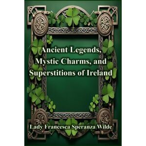 Speranza Wilde, Lady Francesca Ancient Legends, Mystic Charms, and Superstitions of Ireland Speranza Wilde, Lady Francesca Ancient Legends, Mystic Charms, and Superstitions of Ireland