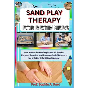 A. Rael, Prof. Sophia SAND PLAY THERAPY FOR BEGINNERS: How to Use the Healing Power of Sand to Express Emotion and Promote Self-Discovery for a Better Infant Development A. Rael, Prof. Sophia SAND PLAY THERAPY FOR BEGINNERS: How to Use the Healing Power of Sand to Express Emotion and Promote Self-Discovery for a Better Infant Development