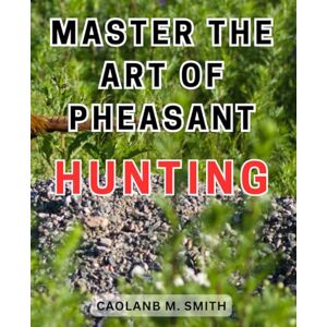 Smith, Caolanb M. Master the Art of Pheasant Hunting: Master the Art of Pheasant Hunting: Proven Techniques, Essential Gear, and Expert Advice for Successful Hunts Smith, Caolanb M. Master the Art of Pheasant Hunting: Master the Art of Pheasant Hunting: Proven Techniques, Essential Gear, and Expert Advice for Successful Hunts