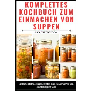GREENSPOON, AVA KOMPLETTES KOCHBUCH ZUM EINMACHEN VON SUPPEN: Einfache Methode mit Rezepten zum Konservieren von Mahlzeiten im Glas GREENSPOON, AVA KOMPLETTES KOCHBUCH ZUM EINMACHEN VON SUPPEN: Einfache Methode mit Rezepten zum Konservieren von Mahlzeiten im Glas