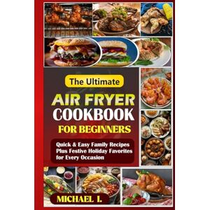 I, MICHAEL The Ultimate Air Fryer Cookbook for Beginners: Quick & Easy Family Recipes Plus Festive Holiday Favorites for Every Occasion I, MICHAEL The Ultimate Air Fryer Cookbook for Beginners: Quick & Easy Family Recipes Plus Festive Holiday Favorites for Every Occasion