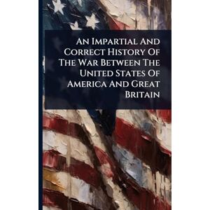 Anonymous An Impartial And Correct History Of The War Between The United States Of America And Great Britain Anonymous An Impartial And Correct History Of The War Between The United States Of America And Great Britain