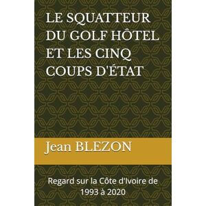 BLEZON, Jean LE SQUATTEUR DU GOLF HÔTEL ET LES CINQ COUPS D'ÉTAT: Regard sur la Côte d'Ivoire de 1993 à 2020 BLEZON, Jean LE SQUATTEUR DU GOLF HÔTEL ET LES CINQ COUPS D'ÉTAT: Regard sur la Côte d'Ivoire de 1993 à 2020