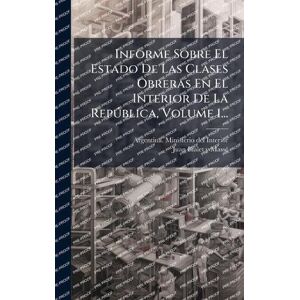 Informe Sobre El Estado De Las Clases Obreras En El Interior De La Repðblica, Volume 1... Informe Sobre El Estado De Las Clases Obreras En El Interior De La Repðblica, Volume 1...