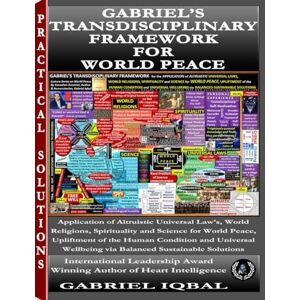 Iqbal, Gabriel GABRIEL’S TRANSDISCIPLINARY FRAMEWORK FOR WORLD PEACE: Applying Universal Altruistic Principles from Religion, Spirituality, and Science for World Peace, Human Upliftment, and Sustainable Wellbeing Iqbal, Gabriel GABRIEL’S TRANSDISCIPLINARY FRAMEWORK FOR WORLD PEACE: Applying Universal Altruistic Principles from Religion, Spirituality, and Science for World Peace, Human Upliftment, and Sustainable Wellbeing