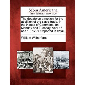 Wilberforce, William The Debate on a Motion for the Abolition of the Slave-Trade, in the House of Commons, on Monday and Tuesday, April 18 and 19, 1791: Reported in Detail. Wilberforce, William The Debate on a Motion for the Abolition of the Slave-Trade, in the House of Commons, on Monday and Tuesday, April 18 and 19, 1791: Reported in Detail.