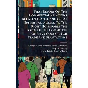 First Report On The Commercial Relations Between France And Great Britain, Addressed To The Right Honorable The Lords Of The Committee Of Privy Council For Trade And Plantations First Report On The Commercial Relations Between France And Great Britain, Addressed To The Right Honorable The Lords Of The Committee Of Privy Council For Trade And Plantations