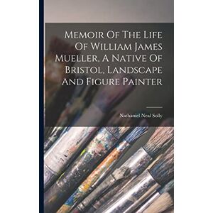 Solly, Nathaniel Neal Memoir Of The Life Of William James Mueller, A Native Of Bristol, Landscape And Figure Painter Solly, Nathaniel Neal Memoir Of The Life Of William James Mueller, A Native Of Bristol, Landscape And Figure Painter