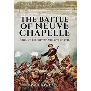 Paul Kendall Battle of Neuve Chapelle: Britain's Forgotten Offensive of 1915 Paul Kendall Battle of Neuve Chapelle: Britain's Forgotten Offensive of 1915