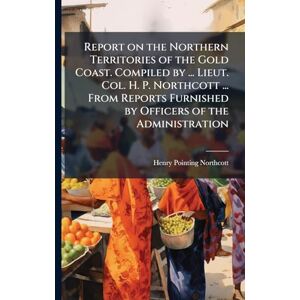 Northcott, Henry Pointing Report on the Northern Territories of the Gold Coast. Compiled by ... Lieut. Col. H. P. Northcott ... From Reports Furnished by Officers of the Administration Northcott, Henry Pointing Report on the Northern Territories of the Gold Coast. Compiled by ... Lieut. Col. H. P. Northcott ... From Reports Furnished by Officers of the Administration