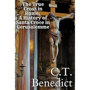Benedict, C.T. The True Cross in Rome: A History of Santa Croce in Gerusalemme: Sacred Compass: The Light Of Modern Catholicism Vol.17 Benedict, C.T. The True Cross in Rome: A History of Santa Croce in Gerusalemme: Sacred Compass: The Light Of Modern Catholicism Vol.17